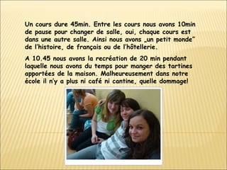 Un cours dure 45min. Entre les cours nous avons 10min de pause pour changer de salle, oui, chaque cours est dans une autre salle. Ainsi nous avons „un petit monde” de l’histoire, de français ou de l’hôtellerie. A 10.45 nous avons la recréation de 20 min pendant laquelle nous avons du temps pour manger des tartines apportées de la maison. Malheureusement dans notre école il n’y a plus ni café ni cantine, quelle dommage!  