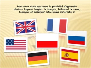 Dans notre école nous avons la possibilité d’apprendre plusieurs langues: l’anglais, le français, l’allemand, le russe, l’espagnol et évidement notre langue maternelle   