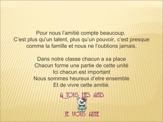 Pour nous l’amitié compte beaucoup.  C’est plus qu’un talent, plus qu’un pouvoir, c’est presque comme la famille et nous ne l’oublions jamais. Dans notre classe chacun a sa place Chacun forme une partie de cette unité Ici chacun est important Nous sommes heureux d’etre ensemble Et de vivre cette amitié. 