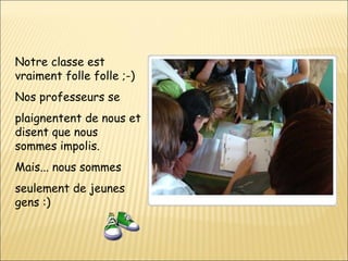 Notre classe est vraiment folle folle ;-) Nos professeurs se  plaignentent de nous et disent que nous sommes impolis. Mais... nous sommes  seulement de jeunes gens :) 
