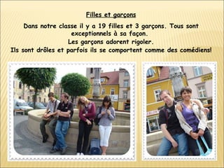 Filles et garçons Dans notre classe il y a 19 filles et 3 garçons. Tous sont exceptionnels à sa façon.  Les garçons adorent rigoler. Ils sont drôles et parfois ils se comportent comme des comédiens!   