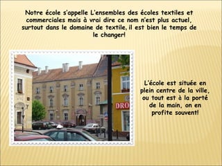 Notre école s’appelle L’ensembles des écoles textiles et commerciales mais à vrai dire ce nom n’est plus actuel, surtout dans le domaine de textile ,  il est bien le temps de le changer! L’école est située en plein centre de la ville, ou tout est  à  la porté de la main, on en profite souvent! 