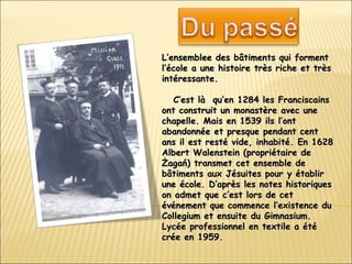 L’ensemble e  des bâtiments qui forment l’école a une histoire très riche et très   intéressante.    C’est là  qu’en 1284 les  F ranciscains ont construit un monastère avec une chapelle. Mais en 1539 ils l’ont abandonnée et presque pendant cent ans il est resté vide, inhabité.   En 1628 Albert Walenstein (propriétaire de Żagań) transmet cet ensemble de bâtiments aux Jésuites pour y établir une école. D’après les notes historiques on admet que c’est lors de cet événement que commence l’existence du Collegium et ensuite du Gimnasium. Lycée professionnel en textile a été crée en 1959. 
