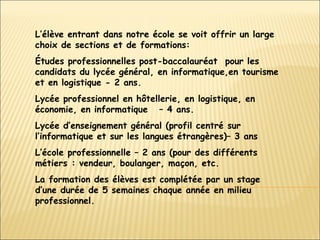 L’élève entrant dans notre école se voit offrir un large choix de sections et de formations: Études professionnelles post-baccalauréat  pour les candidats du lycée général, en informatique , en tourisme  et en logistique  - 2 ans. Lycée professionnel en hôtellerie, en logistique, en économie, en informatique  – 4 ans. Lycée d’enseignement général (profil centré sur l’informatique et sur les langues étrangères)– 3 ans L’école professionnelle – 2 ans (pour des différents métiers : vendeur, boulanger, maçon, etc. La formation des élèves est complétée par un stage d’une durée de 5 semaines chaque année en milieu professionnel. 