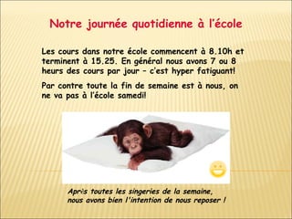 Notre journée quotidienne à l’école Les cours dans notre école commencent à 8.10h et terminent à 15.25. En général nous avons 7 ou 8 heurs des cours par jour – c’est hyper fatiguant! Par contre toute la fin de semaine est à nous, on ne va pas à l’école samedi!  Apr è s toutes les singeries de la semaine, nous avons bien l'intention de nous reposer !   