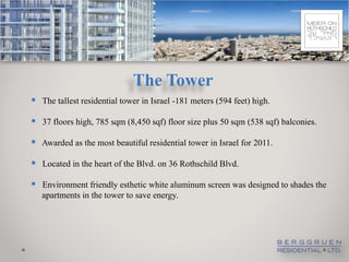 The Tower
 The tallest residential tower in Israel -181 meters (594 feet) high.
 37 floors high, 785 sqm (8,450 sqf) floor size plus 50 sqm (538 sqf) balconies.
 Awarded as the most beautiful residential tower in Israel for 2011.

 Located in the heart of the Blvd. on 36 Rothschild Blvd.

 Environment friendly esthetic white aluminum screen was designed to shades the
   apartments in the tower to save energy.
 