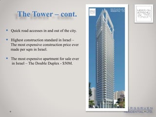 The Tower – cont.
 Quick road accesses in and out of the city.
 Highest construction standard in Israel –
   The most expensive construction price ever
   made per sqm in Israel.

 The most expensive apartment for sale ever
   in Israel – The Double Duplex - $50M.
 