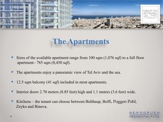 The Apartments
 Sizes of the available apartment range from 100 sqm (1,076 sqf) to a full floor
   apartment– 785 sqm (8,450 sqf).

 The apartments enjoy a panoramic view of Tel Aviv and the sea.

 12.5 sqm balcony (41 sqf) included in most apartments.
 Interior doors 2.70 meters (8.85 feet) high and 1.1 meters (3.6 feet) wide.
 Kitchens – the tenant can choose between Bulthaup, Boffi, Poggen Pohl,
   Zeyko and Binova.
 