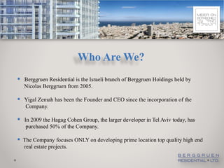 Who Are We?
 Berggruen Residential is the Israeli branch of Berggruen Holdings held by
   Nicolas Berggruen from 2005.

 Yigal Zemah has been the Founder and CEO since the incorporation of the
   Company.

 In 2009 the Hagag Cohen Group, the larger developer in Tel Aviv today, has
   purchased 50% of the Company.

 The Company focuses ONLY on developing prime location top quality high end
   real estate projects.
 