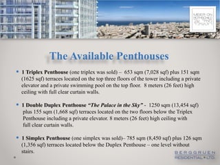 The Available Penthouses
 1 Triplex Penthouse (one triplex was sold) – 653 sqm (7,028 sqf) plus 151 sqm
  (1625 sqf) terraces located on the top three floors of the tower including a private
  elevator and a private swimming pool on the top floor. 8 meters (26 feet) high
  ceiling with full clear curtain walls.

 1 Double Duplex Penthouse “The Palace in the Sky” - 1250 sqm (13,454 sqf)
  plus 155 sqm (1,668 sqf) terraces located on the two floors below the Triplex
  Penthouse including a private elevator. 8 meters (26 feet) high ceiling with
  full clear curtain walls.

 1 Simplex Penthouse (one simplex was sold)– 785 sqm (8,450 sqf) plus 126 sqm
  (1,356 sqf) terraces located below the Duplex Penthouse – one level without
  stairs.
 