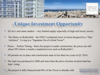 Unique Investment Opportunity
 Tel Aviv real estate market – very limited supply especially of high end luxury towers.

 The Meier on Rothschild – the ONLY residential tower in Israel designed by a “Star
    Architect”. Living in a “Signature On of a Kind Tower”.

 Prices – Perfect Timing - Since the project is under construction, the prices are still
   about 30% below a nearby completed tower such as Rothschild 1.

 All permits are in place and construction ends in less than two years in Q1 2014.
 The land was purchased in 2006 and since then the price of prime location land has
   kept rising.

 The project is fully financed and 60% of the Tower is already sold.
 