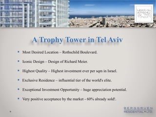 A Trophy Tower in Tel Aviv
 Most Desired Location – Rothschild Boulevard.

 Iconic Design – Design of Richard Meier.

 Highest Quality – Highest investment ever per sqm in Israel.
 Exclusive Residence – influential tier of the world's elite.

 Exceptional Investment Opportunity – huge appreciation potential.
 Very positive acceptance by the market - 60% already sold!.
 