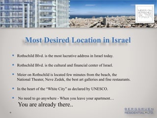 Most Desired Location in Israel
 Rothschild Blvd. is the most lucrative address in Israel today.
 Rothschild Blvd. is the cultural and financial center of Israel.

 Meier on Rothschild is located few minutes from the beach, the
   National Theater, Neve Zedek, the best art galleries and fine restaurants.

 In the heart of the “White City” as declared by UNESCO.
 No need to go anywhere - When you leave your apartment…
   You are already there..
 