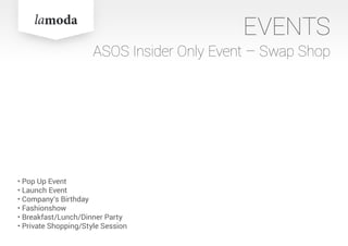 EVENTS
ASOS Insider Only Event – Swap Shop
• Pop Up Event
• Launch Event
• Company‘s Birthday
• Fashionshow
• Breakfast/Lunch/Dinner Party
• Private Shopping/Style Session
 