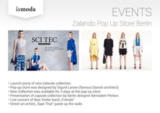 EVENTS
Zalando Pop Up Store Berlin
• Launch party of new Zalando collection
• Pop-up store was designed by Sigurd Larsen (famous Danish architect)
• New Collection was available for 3 days at the pop-up store
• Presentation of capsule collection by Berlin designer Bernadett Penkov
• Live concert of New Yorker band „Friends“
• Street art artists „Tape That“ paste up the walls
 