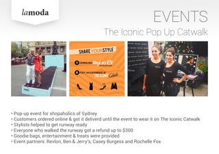 EVENTS
The Iconic Pop Up Catwalk
• Pop-up event for shopaholics of Sydney
• Customers ordered online & got it deliverd until the event to wear it on The Iconic Catwalk
• Stylists helped to get runway ready
• Everyone who walked the runway got a refund up to $300
• Goodie bags, entertainment & treats were provided
• Event partners: Revlon, Ben & Jerry‘s, Casey Burgess and Rochelle Fox
 