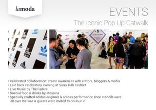 EVENTS
The Iconic Pop Up Catwalk
• Celebrated collaboration: create awareness with editors, bloggers & media
• Laid back celebratory evening at Surry Hills District
• Live Music by The Faders
• Soecial food & drinks by Messina
• Specially crafted adidas originals & adidas performance shoe stencils were
all over the wall & guests were invited to coulour in
 