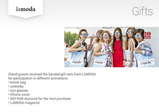 Stand guests received the banded gift sets from LAMODA
for participation in different activations:
• textile bag
• umbrella
• sun glasses
• iPhone cover
• 500 RUB discount for the next purchase
• LAMODA magazine
Gifts
 