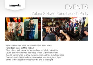 EVENTS
Zalora X River Island Launch Party
• Zalora celebrates retail partnership with River Island
• Party took place at MINI habitat
• River Island looks were showcased on models & celebrities
• Lauch party was hosted by Bobby Tonelli (American actor)
• Guests were invited to shop the collection on their mobile devices
• Guests could choose to have their orders sent straight to them
at the MINI Cooper showroom at the end of the night
 