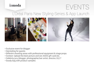 EVENTS
L`Oréal Paris New Styling-Series & App Launch
• Exclusive event for blogger
• Hairstyling for guests
• Different shooting areas with professional equipment & stage props
• Contest: Upload the best picture and win ASOS gift card etc.
• Celebrity jury (blogger, photographer,hair artist, director, DJ) 7
• Goody bag with product samples
 