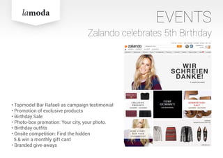 EVENTS
Zalando celebrates 5th Birthday
• Topmodel Bar Rafaeli as campaign testimonial
• Promotion of exclusive products
• Birthday Sale
• Photo-box promotion: Your city, your photo.
• Birthday outfits
• Onsite competition: Find the hidden
5 & win a monthly gift card
• Branded give-aways
 