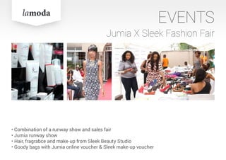 EVENTS
Jumia X Sleek Fashion Fair
• Combination of a runway show and sales fair
• Jumia runway show
• Hair, fragrabce and make-up from Sleek Beauty Studio
• Goody bags with Jumia online voucher & Sleek make-up voucher
 