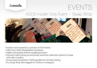 EVENTS
ASOS Insider Only Event – Swap Shop
• Insiders were treated to a preview of SS14 items
• Talks from ASOS Marketplace boutiques
• Highly anticipated clothes swapping session
• Everyone had to bring up previously loved but underworn pieces to swap
with other insiders
• Announced competition: ASOS goodies for the best styling
of a Swap Shop item tagged on Twitter or Instagram
 