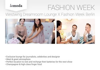 FASHION WEEK
Westwing Dreamroom Lounge X Fashion Week Berlin
• Exclusive lounge for journalists, celebrities and designer
• Meet & greet atmosphere
• Perfect location to rest and recharge their batteries for the next show
• Champagner & high-class finger food
 