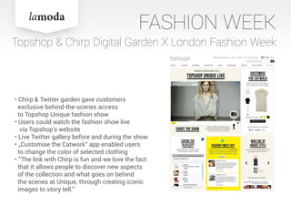 FASHION WEEK
• Chirp & Twitter garden gave customers
exclusive behind-the-scenes access
to Topshop Unique fashion show
• Users could watch the fashion show live
via Topshop‘s website
• Live Twitter gallery before and during the show
• „Customise the Catwork“ app enabled users
to change the color of selected clothing
• ”The link with Chirp is fun and we love the fact
that it allows people to discover new aspects
of the collection and what goes on behind
the scenes at Unique, through creating iconic
images to story tell.”
Topshop & Chirp Digital Garden X London Fashion Week
 