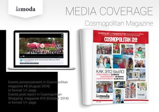 Cosmopolitan Magazine
Events announcement in Cosmopolitan
magazine #8 (August 2014)
in format 1/1 page.
Events post report in Cosmopolitan
Shopping magazine #10 (October 2014)
in format 1/1 page.
MEDIA COVERAGE
 