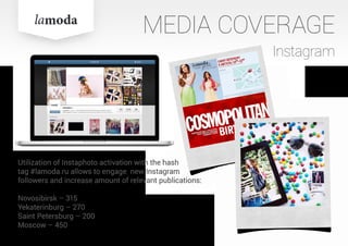 Utilization of Instaphoto activation with the hash
tag #lamoda.ru allows to engage new Instagram
followers and increase amount of relevant publications:
Novosibirsk – 315
Yekaterinburg – 270
Saint Petersburg – 200
Moscow – 450
MEDIA COVERAGE
Instagram
 