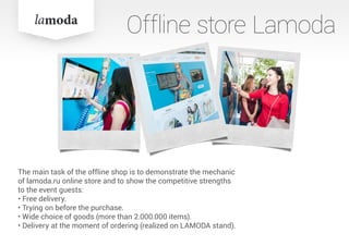 The main task of the offline shop is to demonstrate the mechanic
of lamoda.ru online store and to show the competitive strengths
to the event guests:
• Free delivery.
• Trying on before the purchase.
• Wide choice of goods (more than 2.000.000 items).
• Delivery at the moment of ordering (realized on LAMODA stand).
Offline store Lamoda
 
