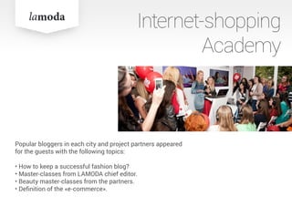 Internet-shopping
Academy
Popular bloggers in each city and project partners appeared
for the guests with the following topics:
• How to keep a successful fashion blog?
• Master-classes from LAMODA chief editor.
• Beauty master-classes from the partners.
• Definition of the «e-commerce».
Popular bloggers in each city and project partners appeared
for the guests with the following topics:
• How to keep a successful fashion blog?
• Master-classes from LAMODA chief editor.
• Beauty master-classes from the partners.
• Definition of the «e-commerce».
 