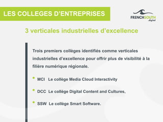3 verticales industrielles d’excellence
LES COLLEGES D’ENTREPRISES
• MCI Le collège Media Cloud Interactivity
• DCC Le collège Digital Content and Cultures,
• SSW Le collège Smart Software.
Trois premiers collèges identifiés comme verticales
industrielles d’excellence pour offrir plus de visibilité à la
filière numérique régionale.
 