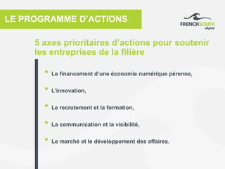 5 axes prioritaires d’actions pour soutenir
les entreprises de la filière
LE PROGRAMME D’ACTIONS
• Le financement d’une économie numérique pérenne,
• L’innovation,
• Le recrutement et la formation,
• La communication et la visibilité,
• Le marché et le développement des affaires.
 
