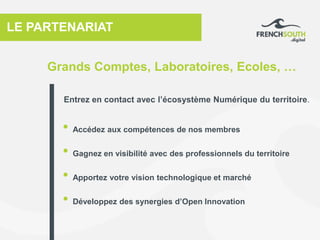 LE PARTENARIAT
• Accédez aux compétences de nos membres
• Gagnez en visibilité avec des professionnels du territoire
• Apportez votre vision technologique et marché
• Développez des synergies d’Open Innovation
Grands Comptes, Laboratoires, Ecoles, …
Entrez en contact avec l’écosystème Numérique du territoire.
 