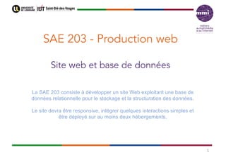 SAE 203 - Production web
Site web et base de données
1
La SAE 203 consiste à développer un site Web exploitant une base de
données relationnelle pour le stockage et la structuration des données.
Le site devra être responsive, intégrer quelques interactions simples et
être déployé sur au moins deux hébergements.
 