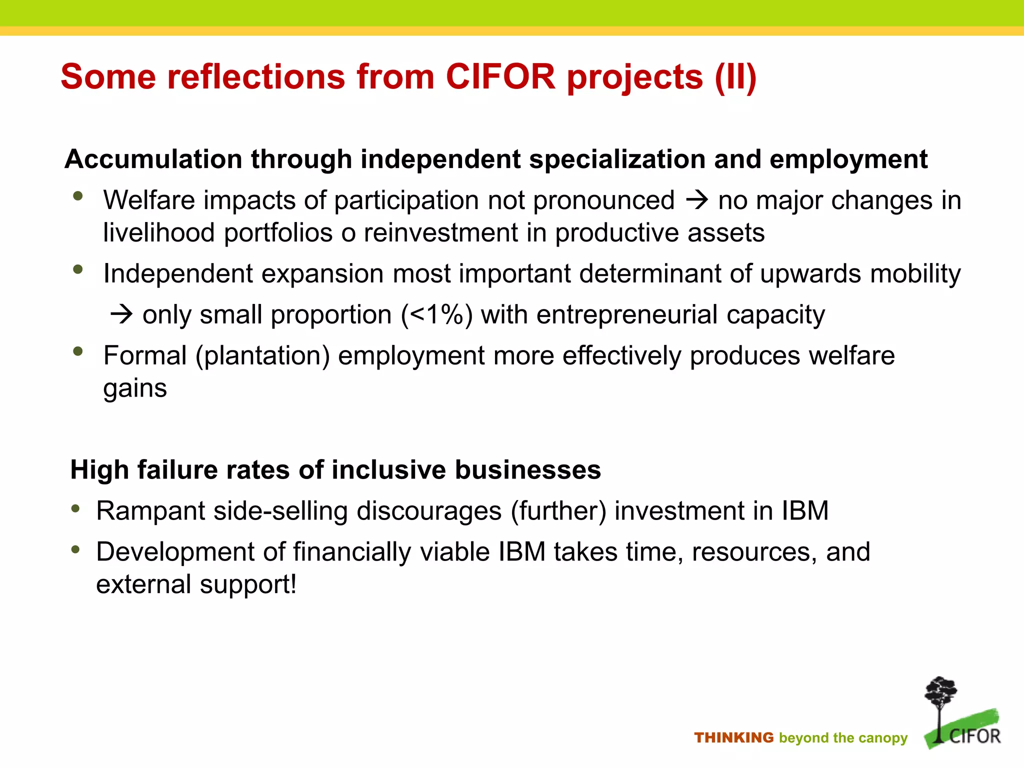 THINKING beyond the canopy
Some reflections from CIFOR projects (II)
Accumulation through independent specialization and employment
• Welfare impacts of participation not pronounced  no major changes in
livelihood portfolios o reinvestment in productive assets
• Independent expansion most important determinant of upwards mobility
 only small proportion (<1%) with entrepreneurial capacity
• Formal (plantation) employment more effectively produces welfare
gains
High failure rates of inclusive businesses
• Rampant side-selling discourages (further) investment in IBM
• Development of financially viable IBM takes time, resources, and
external support!
 
