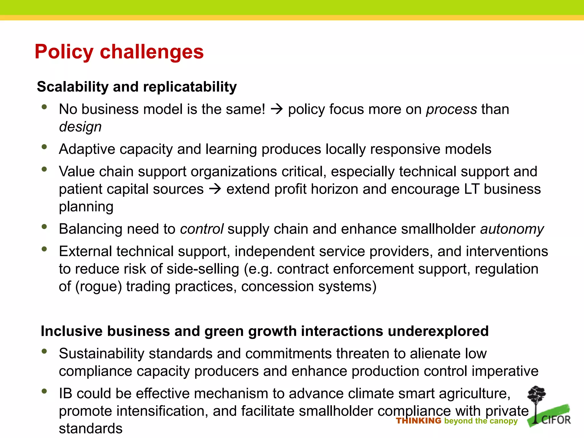 THINKING beyond the canopy
Policy challenges
Scalability and replicatability
• No business model is the same!  policy focus more on process than
design
• Adaptive capacity and learning produces locally responsive models
• Value chain support organizations critical, especially technical support and
patient capital sources  extend profit horizon and encourage LT business
planning
• Balancing need to control supply chain and enhance smallholder autonomy
• External technical support, independent service providers, and interventions
to reduce risk of side-selling (e.g. contract enforcement support, regulation
of (rogue) trading practices, concession systems)
Inclusive business and green growth interactions underexplored
• Sustainability standards and commitments threaten to alienate low
compliance capacity producers and enhance production control imperative
• IB could be effective mechanism to advance climate smart agriculture,
promote intensification, and facilitate smallholder compliance with private
standards
 
