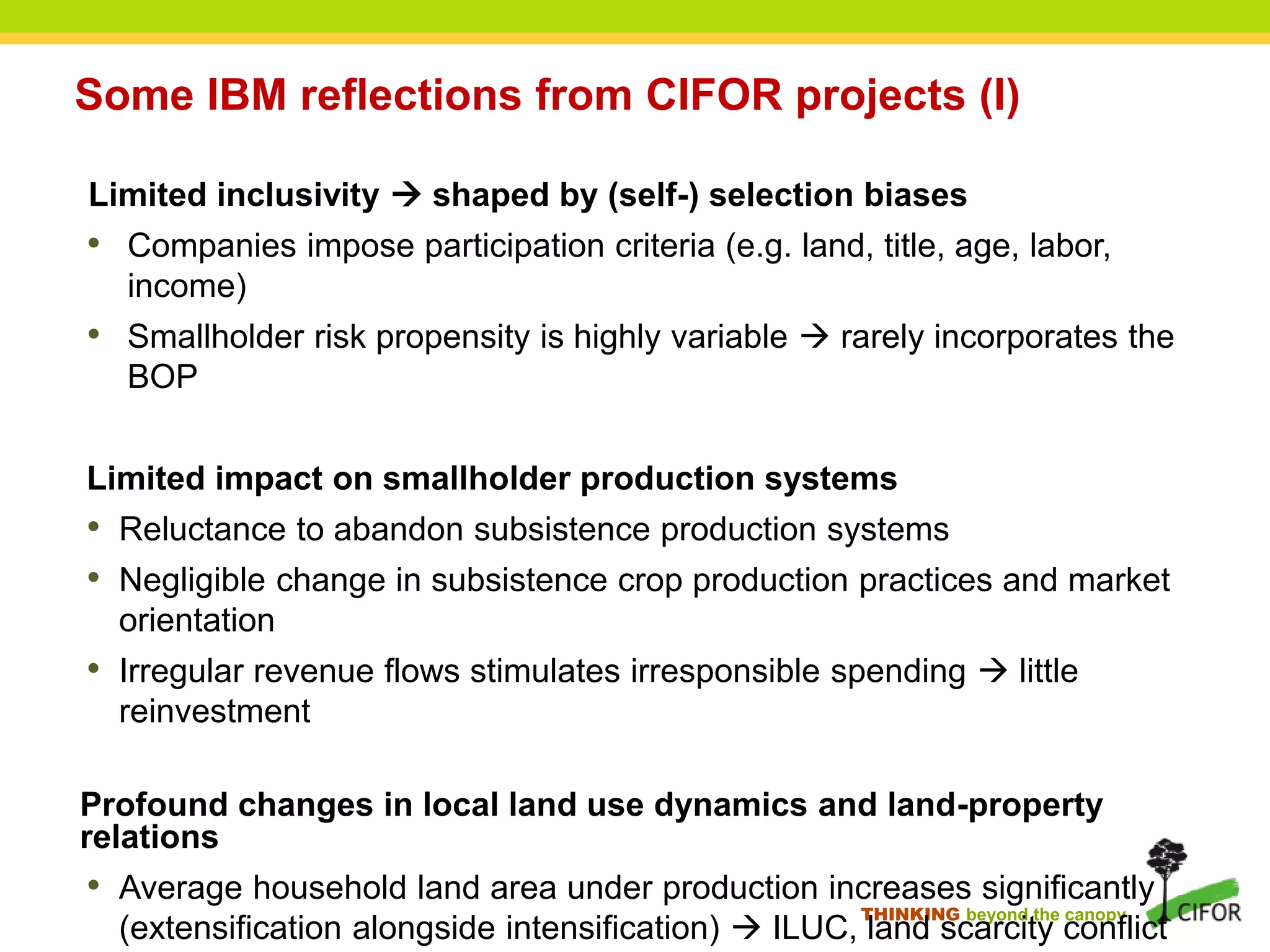 THINKING beyond the canopy
Some IBM reflections from CIFOR projects (I)
Limited inclusivity  shaped by (self-) selection biases
• Companies impose participation criteria (e.g. land, title, age, labor,
income)
• Smallholder risk propensity is highly variable  rarely incorporates the
BOP
Limited impact on smallholder production systems
• Reluctance to abandon subsistence production systems
• Negligible change in subsistence crop production practices and market
orientation
• Irregular revenue flows stimulates irresponsible spending  little
reinvestment
Profound changes in local land use dynamics and land-property
relations
• Average household land area under production increases significantly
(extensification alongside intensification)  ILUC, land scarcity conflict
 