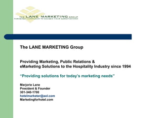 The LANE MARKETING Group Providing Marketing, Public Relations &  eMarketing Solutions to the Hospitality Industry since 1994 “ Providing solutions for today’s marketing needs” Marjorie Lane President & Founder 301-340-1700 [email_address] Marketingforhotel.com 
