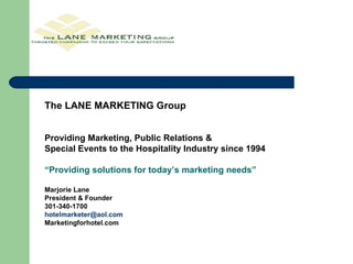 The LANE MARKETING Group Providing Marketing, Public Relations &  Special Events to the Hospitality Industry since 1994 “ Providing solutions for today’s marketing needs” Marjorie Lane President & Founder 301-340-1700 [email_address] Marketingforhotel.com 