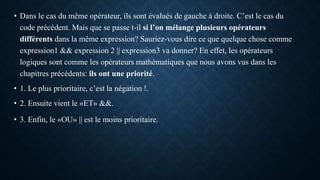 • Dans le cas du même opérateur, ils sont évalués de gauche à droite. C’est le cas du
code précédent. Mais que se passe t-il si l’on mélange plusieurs opérateurs
différents dans la même expression? Sauriez-vous dire ce que quelque chose comme
expression1 && expression 2 || expression3 va donner? En effet, les opérateurs
logiques sont comme les opérateurs mathématiques que nous avons vus dans les
chapitres précédents: ils ont une priorité.
• 1. Le plus prioritaire, c’est la négation !.
• 2. Ensuite vient le «ET» &&.
• 3. Enfin, le «OU» || est le moins prioritaire.
 