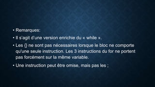• Remarques:
• Il s’agit d’une version enrichie du « while ».
• Les {} ne sont pas nécessaires lorsque le bloc ne comporte
qu'une seule instruction. Les 3 instructions du for ne portent
pas forcément sur la même variable.
• Une instruction peut être omise, mais pas les ;
 