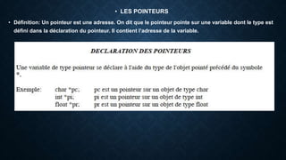 • LES POINTEURS
• Définition: Un pointeur est une adresse. On dit que le pointeur pointe sur une variable dont le type est
défini dans la déclaration du pointeur. Il contient l’adresse de la variable.
 