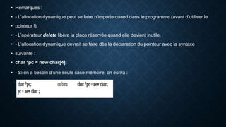 • Remarques :
• - L’allocation dynamique peut se faire n’importe quand dans le programme (avant d’utiliser le
• pointeur !).
• - L’opérateur delete libère la place réservée quand elle devient inutile.
• - L’allocation dynamique devrait se faire dès la déclaration du pointeur avec la syntaxe
• suivante :
• char *pc = new char[4];
• - Si on a besoin d’une seule case mémoire, on écrira :
 