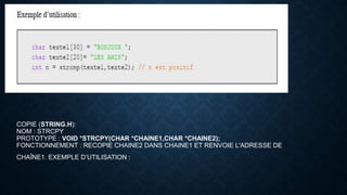 COPIE (STRING.H):
NOM : STRCPY
PROTOTYPE : VOID *STRCPY(CHAR *CHAINE1,CHAR *CHAINE2);
FONCTIONNEMENT : RECOPIE CHAINE2 DANS CHAINE1 ET RENVOIE L'ADRESSE DE
CHAÎNE1. EXEMPLE D’UTILISATION :
 