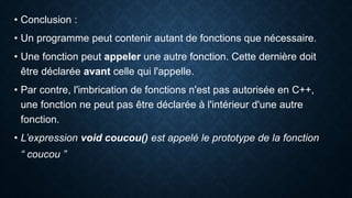 • Conclusion :
• Un programme peut contenir autant de fonctions que nécessaire.
• Une fonction peut appeler une autre fonction. Cette dernière doit
être déclarée avant celle qui l'appelle.
• Par contre, l'imbrication de fonctions n'est pas autorisée en C++,
une fonction ne peut pas être déclarée à l'intérieur d'une autre
fonction.
• L’expression void coucou() est appelé le prototype de la fonction
“ coucou ”
 