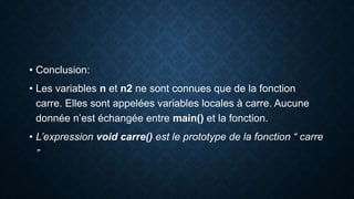 • Conclusion:
• Les variables n et n2 ne sont connues que de la fonction
carre. Elles sont appelées variables locales à carre. Aucune
donnée n’est échangée entre main() et la fonction.
• L’expression void carre() est le prototype de la fonction “ carre
”
 