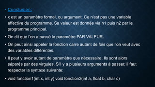 • Conclusion:
• x est un paramètre formel, ou argument. Ce n'est pas une variable
effective du programme. Sa valeur est donnée via n1 puis n2 par le
programme principal.
• On dit que l’on a passé le paramètre PAR VALEUR.
• On peut ainsi appeler la fonction carre autant de fois que l'on veut avec
des variables différentes.
• Il peut y avoir autant de paramètre que nécessaire. Ils sont alors
séparés par des virgules. S'il y a plusieurs arguments à passer, il faut
respecter la syntaxe suivante:
• void fonction1(int x, int y) void fonction2(int a, float b, char c)
 